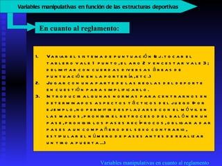 Variables manipulativas en cuanto al reglamento Variar el sistema de puntuación (ej. tocar el tablero vale 1 punto, el aro 2 y encestar vale 3; delimitar con cuerdas diversas áreas de puntuación en la portería, etc.)  Jugar con una parte de las reglas del deporte en cuestión para simplificarlo.  Introducir algunas normas para centrarnos en determinados aspectos tácticos del juego (por ejemplo, no permitir desplazarse con el móvil en las manos, prohibir el retroceso del balón en un pase, prohibir los pases recíprocos, obligar a dar pases a un compañero del sexo contrario, estipular el número de pases antes de realizar un tiro a puerta...)  En cuanto al reglamento:  V ariables manipulativas en función de las estructuras deportivas   
