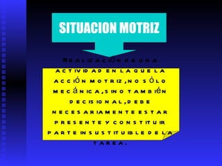 SITUACION MOTRIZ Realización de una actividad en la que la acción motriz, no sólo mecánica, sino también decisional, debe necesariamente estar presente y constituir parte insustituible de la tarea.   