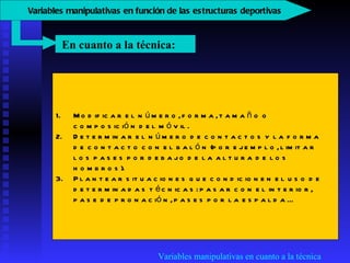 Variables manipulativas en cuanto a la técnica Modificar el número, forma, tamaño o composición del móvil.  Determinar el número de contactos y la forma de contacto con el balón (por ejemplo, limitar los pases por debajo de la altura de los hombros).  Plantear situaciones que condicionen el uso de determinadas técnicas: pasar con el interior, pase de pronación, pases por la espalda...  En cuanto a la técnica:  V ariables manipulativas en función de las estructuras deportivas   
