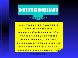 INSTITUCIONALIZADO Se requiere reconocimiento y control por parte de una instancia o institución (federación, patronato, servicios municipales, centro escolar,etc.) que rige su desarrollo y fija las normas y reglamentos de juego.   