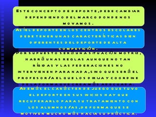 Este concepto de deporte, debe cambiar dependiendo del marco donde nos movamos.  Así el deporte en los  c entros escolares debe tener unas características bien diferentes del deporte de alta competición.  Por supuesto será una situación motriz, habrá unas reglas aunque no tan rígidas y las federaciones no intervienen para nada, sino que será el profesor/a el que los dirija y coordine de la forma que crea más adecuada.  Además el carácter de juego que tuvo el deporte en sus inicios hay que recuperarlo para su tratamiento con los alumnos/as, de forma que se motiven mucho más hacia su práctica.  