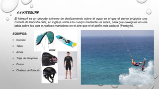 4.4 KITESURF
El kitesurf es un deporte extremo de deslizamiento sobre el agua en el que el viento propulsa una
cometa de tracción (kite, en inglés) unida a tu cuerpo mediante un arnés, para que navegues en una
tabla sobre las olas o realices maniobras en el aire que ni el delfín más saltarín (freestyle).
EQUIPOS:
 Cometa
 Tabla
 Arnés
 Traje de Neopreno
 Casco
 Chaleco de flotación
 
