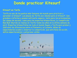 Donde practicar Kitesurf
Kitesurf en Tarifa
Tarifa es uno de los puntos más famosos del mundo para practicar y
aprender el kitesurf. Las playas de Tarifa son ideales para el kitesurf. Son
grandes e infinitas y poseen suficiente espacio, tanto para los principiantes,
las clases de escuela, como para los expertos kitesurferos. La competición
Red Bull Skyride se realiza en Tarifa todos los años en la última semana de
abril. Expertos kitesurfistas de todo el mundo llegan a Tarifa para probar y
disfrutar las diferencias entre el Poniente y el Levante. Miles de
espectadores acuden a observar la competición, que está llena de acción,
saltos espectaculares y peligrosas caídas.
 