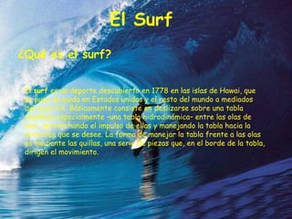 El Surf
¿Qué es el surf?


 El surf es un deporte descubierto en 1778 en las islas de Hawai, que
 se puso de moda en Estados unidos y el resto del mundo a mediados
 del siglo XX. Básicamente consiste en deslizarse sobre una tabla
 diseñada especialmente –una tabla hidrodinámica– entre las olas de
 mar, aprovechando el impulso de ellas y manejando la tabla hacia la
 dirección que se desee. La forma de manejar la tabla frente a las olas
 es mediante las quillas, una serie de piezas que, en el borde de la tabla,
 dirigen el movimiento.
 