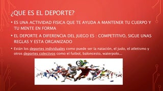¿QUE ES EL DEPORTE?
• ES UNA ACTIVIDAD FISICA QUE TE AYUDA A MANTENER TU CUERPO Y
TU MENTE EN FORMA
• EL DEPORTE A DIFERENCIA DEL JUEGO ES : COMPETITIVO, SIGUE UNAS
REGLAS Y ESTA ORGANIZADO
• Están los deportes individuales como puede ser la natación, el judo, el atletismo y
otros deportes colectivos como el futbol, baloncesto, waterpolo...
 