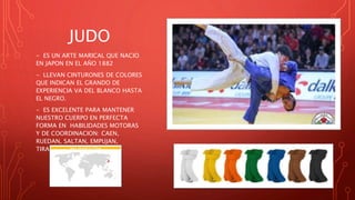 JUDO
- ES UN ARTE MARICAL QUE NACIO
EN JAPON EN EL AÑO 1882
- LLEVAN CINTURONES DE COLORES
QUE INDICAN EL GRANDO DE
EXPERIENCIA VA DEL BLANCO HASTA
EL NEGRO.
- ES EXCELENTE PARA MANTENER
NUESTRO CUERPO EN PERFECTA
FORMA EN HABILIDADES MOTORAS
Y DE COORDINACION: CAEN,
RUEDAN, SALTAN, EMPUJAN,
TIRAN…
 