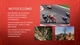 MOTOCICLISMO
- SON PRUEBAS DE VELOCIDAD,
RECORER UNA DISTANCIA
CONCRETA EN UN TIEMPO
DETERMINADO.
- OTRAS PRUEBAS SON DE SUPERAR
OBSTACULOS COMO EL TRIAL ,
MOTOCROS
- SON DEPORTE DE ALTO RIESGO,
PERO ES BUENOS PARA LA
CONCENTRACION Y
COORDINACION.
 