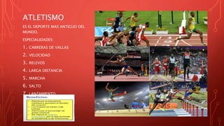 ATLETISMO
ES EL DEPORTE MAS ANTIGUO DEL
MUNDO.
ESPECIALIDADES:
1. CARRERAS DE VALLAS
2. VELOCIDAD
3. RELEVOS
4. LARGA DISTANCIA
5. MARCHA
6. SALTO
7. LANZAMIENTO
 