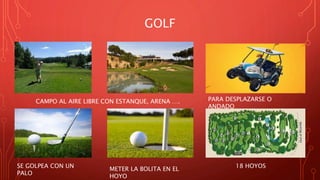 GOLF
18 HOYOS
METER LA BOLITA EN EL
HOYO
SE GOLPEA CON UN
PALO
PARA DESPLAZARSE O
ANDADO
CAMPO AL AIRE LIBRE CON ESTANQUE, ARENA ….
 