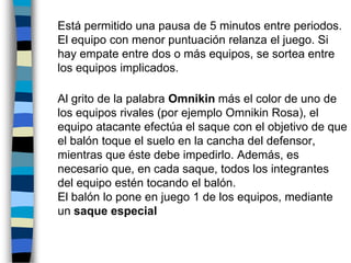 	Está permitido una pausa de 5 minutos entre periodos. El equipo con menor puntuación relanza el juego. Si hay empate entre dos o más equipos, se sortea entre los equipos implicados.	Al grito de la palabra Omnikin más el color de uno de los equipos rivales (por ejemplo Omnikin Rosa), el equipo atacante efectúa el saque con el objetivo de que el balón toque el suelo en la cancha del defensor, mientras que éste debe impedirlo. Además, es necesario que, en cada saque, todos los integrantes del equipo estén tocando el balón. El balón lo pone en juego 1 de los equipos, mediante un saque especial