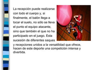 	La recepción puede realizarse 	con todo el cuerpo y, si 	finalmente, el balón llega a 	tocar el suelo, no sólo se lleva	el punto el equipo atacante, 	sino que también el que no ha	participado en el juego. Esta 	sucesión de diferentes saques 	y recepciones unidos a la versatilidad que ofrece, hacen de este deporte una competición intensa y divertida.