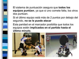 	El sistema de puntuación asegura que todos los equipos puntúen, ya que si uno comete falta, los otros dos puntúan. 	Si el último equipo está más de 2 puntos por debajo del segundo, no se le puede atacar	Esta paridad en el marcador posibilita que todos los equipos estén implicados en el partido hasta el último minuto. 