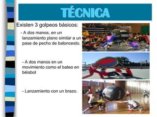 TÉCNICAExisten 3 golpeos básicos: - A dos manos, en un lanzamiento plano similar a un pase de pecho de baloncesto.	- A dos manos en un movimiento como el bateo en béisbol 	- Lanzamiento con un brazo. 