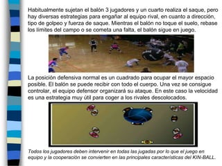 	Habitualmente sujetan el balón 3 jugadores y un cuarto realiza el saque, pero hay diversas estrategias para engañar al equipo rival, en cuanto a dirección, tipo de golpeo y fuerza de saque. Mientras el balón no toque el suelo, rebase los límites del campo o se cometa una falta, el balón sigue en juego.	La posición defensiva normal es un cuadrado para ocupar el mayor espacio posible. El balón se puede recibir con todo el cuerpo. Una vez se consigue controlar, el equipo defensor organizará su ataque. En este caso la velocidad es una estrategia muy útil para coger a los rivales descolocados.	Todos los jugadores deben intervenir en todas las jugadas por lo que el juego en equipo y la cooperación se convierten en las principales características del KIN-BALL.