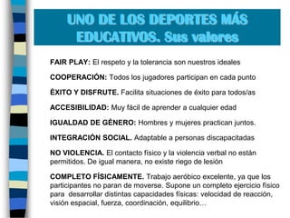 UNO DE LOS DEPORTES MÁS EDUCATIVOS. Sus valores	FAIR PLAY: El respeto y la tolerancia son nuestros ideales	COOPERACIÓN: Todos los jugadores participan en cada punto	ÉXITO Y DISFRUTE. Facilita situaciones de éxito para todos/as	ACCESIBILIDAD: Muy fácil de aprender a cualquier edad 	IGUALDAD DE GÉNERO: Hombres y mujeres practican juntos. 	INTEGRACIÓN SOCIAL. Adaptable a personas discapacitadas	NO VIOLENCIA. El contacto físico y la violencia verbal no están permitidos. De igual manera, no existe riego de lesión	COMPLETO FÍSICAMENTE. Trabajo aeróbico excelente, ya que los participantes no paran de moverse. Supone un completo ejercicio físico para  desarrollar distintas capacidades físicas: velocidad de reacción, visión espacial, fuerza, coordinación, equilibrio…