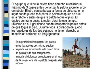 El equipo que tiene la pelota tiene derecho a realizar un máximo de 3 pasos antes de lanzar la pelota sobre lel arco de rebote. El otro equipo busca la forma de ubicarse en el lugar donde pueda recuperar la pelota después de que ésta rebote y antes de que la pelota toque el piso. El equipo contrario busca también durante ese tiempo, ubicarse en el lugar donde pueda recuperar la pelota antes de que toque el piso. Durante toda la duración del juego , los jugadores de los dos equipos no tienen derecho a impedir las acciones de los jugadores:Esta prohibido interceptar los pases entre jugadores del mismo equipo, Impedir los movimientos de quien lleva la pelota y de sus compañeros Impedir al defensor de ubicarse en el lugarde la trayectoria de la pelota después del                            rebote.