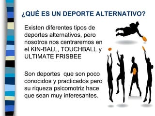 ¿QUÉ ES UN DEPORTE ALTERNATIVO?	Existen diferentes tipos de deportes alternativos, pero nosotros nos centraremos en el KIN-BALL, TOUCHBALL y ULTIMATE FRISBEE	Son deportes  que son poco conocidos y practicados pero su riqueza psicomotriz hace que sean muy interesantes.