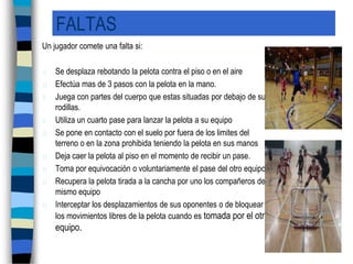 FALTASUn jugador comete una falta si:Se desplaza rebotando la pelota contra el piso o en el aireEfectúa mas de 3 pasos con la pelota en la mano.Juega con partes del cuerpo que estas situadas por debajo de sus rodillas.Utiliza un cuarto pase para lanzar la pelota a su equipoSe pone en contacto con el suelo por fuera de los limites del  terreno o en la zona prohibida teniendo la pelota en sus manosDeja caer la pelota al piso en el momento de recibir un pase.Toma por equivocación o voluntariamente el pase del otro equipo.Recupera la pelota tirada a la cancha por uno los compañeros del mismo equipoInterceptar los desplazamientos de sus oponentes o de bloquear  los movimientos libres de la pelota cuando es tomada por el otro equipo.