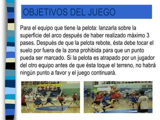 OBJETIVOS DEL JUEGO	Para el equipo que tiene la pelota: lanzarla sobre la superficie del arco después de haber realizado máximo 3 pases. Después de que la pelota rebote, ésta debe tocar el suelo por fuera de la zona prohibida para que un punto pueda ser marcado. Si la pelota es atrapado por un jugador del otro equipo antes de que ésta toque el terreno, no habrá ningún punto a favor y el juego continuará.