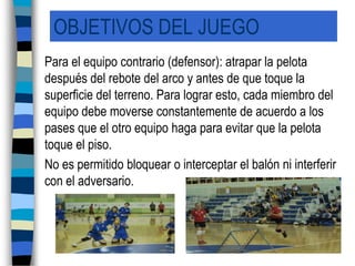 OBJETIVOS DEL JUEGO	Para el equipo contrario (defensor): atrapar la pelota después del rebote del arco y antes de que toque la superficie del terreno. Para lograr esto, cada miembro del equipo debe moverse constantemente de acuerdo a los pases que el otro equipo haga para evitar que la pelota toque el piso. 	No es permitido bloquear o interceptar el balón ni interferir con el adversario.