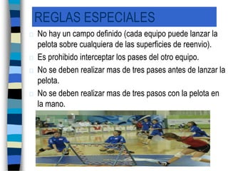 REGLAS ESPECIALESNo hay un campo definido (cada equipo puede lanzar la pelota sobre cualquiera de las superficies de reenvio).Es prohibido interceptar los pases del otro equipo.No se deben realizar mas de tres pases antes de lanzar la pelota.No se deben realizar mas de tres pasos con la pelota en la mano.