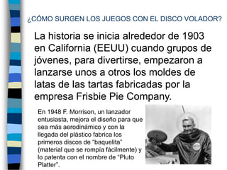 ¿CÓMO SURGEN LOS JUEGOS CON EL DISCO VOLADOR?La historia se inicia alrededor de 1903 en California (EEUU) cuando grupos de jóvenes, para divertirse, empezaron a lanzarse unos a otros los moldes de latas de las tartas fabricadas por la empresa Frisbie Pie Company. En 1948 F. Morrison, un lanzador entusiasta, mejora el diseño para que sea más aerodinámico y con la llegada del plástico fabrica los primeros discos de “baquelita” (material que se rompía fácilmente) y lo patenta con el nombre de “Pluto Platter”.