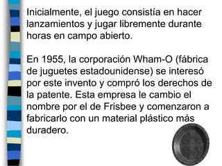   Inicialmente, el juego consistía en hacer lanzamientos y jugar libremente durante horas en campo abierto. En 1955, la corporación Wham-O (fábrica de juguetes estadounidense) se interesó por este invento y compró los derechos de la patente. Esta empresa le cambio el nombre por el de Frisbee y comenzaron a fabricarlo con un material plástico más duradero.  