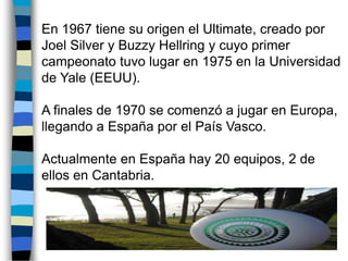  En 1967 tiene su origen el Ultimate, creado por Joel Silver y BuzzyHellring y cuyo primer campeonato tuvo lugar en 1975 en la Universidad de Yale (EEUU). A finales de 1970 se comenzó a jugar en Europa, llegando a España por el País Vasco.  Actualmente en España hay 20 equipos, 2 de ellos en Cantabria. 