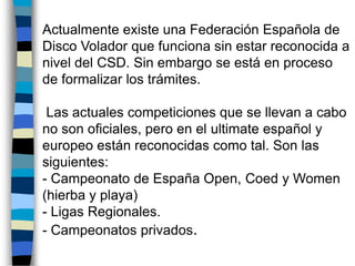  Actualmente existe una Federación Española de Disco Volador que funciona sin estar reconocida a nivel del CSD. Sin embargo se está en proceso de formalizar los trámites. Las actuales competiciones que se llevan a cabo no son oficiales, pero en el ultimate español y europeo están reconocidas como tal. Son las siguientes:- Campeonato de España Open, Coed y Women (hierba y playa)- Ligas Regionales.- Campeonatos privados.