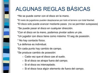 ALGUNAS REGLAS BÁSICAS  	*No se puede correr con el disco en la mano.	*El resto de jugadores pueden desplazarse por todo el terreno con total libertad.	*El disco solo puede avanzar mediante pases  (no se permiten autopases).	*Se puede pasar el disco en cualquier dirección.	*Con el disco en la mano, podemos pivotar sobre un pie.	*Un jugador con disco tiene como máximo 10 seg de posesión.*	* No hay contacto físico.	*La defensa es individual. 	*En cada punto hay cambio de campo.	*Se produce cambio de posesión:Cada vez que el disco cae al suelo.