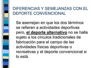 DIFERENCIAS Y SEMEJANZAS CON EL DEPORTE CONVENCIONAL	Se asemejan en que los dos términos se refieren a actividades deportivas pero, el deporte alternativo no se halla sujeto a los círculos tradicionales de fabricación para el campo de las actividades físicas deportivas o recreativas y el deporte convencional si lo está.