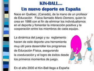 KIN-BALL... Un nuevo deporte en España	Nace en Québec, (Canadá), de la mano de un profesor de Educación   Física llamado Mario Demers, quien lo crea en 1986 con el fin de eliminar los individualismos en el deporte y fomentar la interacción positiva y la cooperación entre los miembros de cada equipo. 	La dinámica del juego y su  reglamento	hacen de este deporte una herramienta 	muy útil para desarrollar los programas	de Educación Física, asegurando 	la coeducación y el logro de éxitos desde 	los primeros momentos de juego. 	En el año 2000 el Kin-Ball llega a España