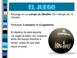 EL JUEGO	Se juega en un campo de 20x20m. En 3 tiempo de 15 minutos	Participan3 equipos de 4 jugadores	El objetivo de este deporte	 es coger el balón con cualquier parte del cuerpo, por parte del equipo llamado a 	recibir, antes de que este 	toque el suelo.