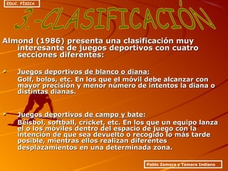Almond (1986) presenta una clasificación muyAlmond (1986) presenta una clasificación muy
interesante de juegos deportivos con cuatrointeresante de juegos deportivos con cuatro
secciones diferentes:secciones diferentes:
Juegos deportivos de blanco o diana:Juegos deportivos de blanco o diana:
Golf, bolos, etc. En los que el móvil debe alcanzar conGolf, bolos, etc. En los que el móvil debe alcanzar con
mayor precisión y menor número de intentos la diana omayor precisión y menor número de intentos la diana o
distintas dianas.distintas dianas.
Juegos deportivos de campo y bateJuegos deportivos de campo y bate::
Béisbol, softball, cricket, etc. En los que un equipo lanzaBéisbol, softball, cricket, etc. En los que un equipo lanza
el o los móviles dentro del espacio de juego con lael o los móviles dentro del espacio de juego con la
intención de que sea devuelto o recogido lo más tardeintención de que sea devuelto o recogido lo más tarde
posible, mientras ellos realizan diferentesposible, mientras ellos realizan diferentes
desplazamientos en una determinada zona.desplazamientos en una determinada zona.
Pablo Zamora y Tamara Indiano
EDUC. FÍSICA
 