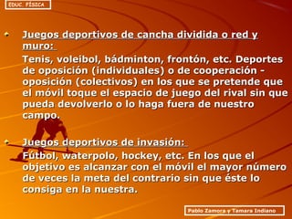 Juegos deportivos de cancha dividida o red yJuegos deportivos de cancha dividida o red y
muro:muro:
Tenis, voleibol, bádminton, frontón, etc. DeportesTenis, voleibol, bádminton, frontón, etc. Deportes
de oposición (individuales) o de cooperación -de oposición (individuales) o de cooperación -
oposición (colectivos) en los que se pretende queoposición (colectivos) en los que se pretende que
el móvil toque el espacio de juego del rival sin queel móvil toque el espacio de juego del rival sin que
pueda devolverlo o lo haga fuera de nuestropueda devolverlo o lo haga fuera de nuestro
campo.campo.
Juegos deportivos de invasión:Juegos deportivos de invasión:
Fútbol, waterpolo, hockey, etc. En los que elFútbol, waterpolo, hockey, etc. En los que el
objetivo es alcanzar con el móvil el mayor númeroobjetivo es alcanzar con el móvil el mayor número
de veces la meta del contrario sin que éste lode veces la meta del contrario sin que éste lo
consiga en la nuestra.consiga en la nuestra.
Pablo Zamora y Tamara Indiano
EDUC. FÍSICA
 