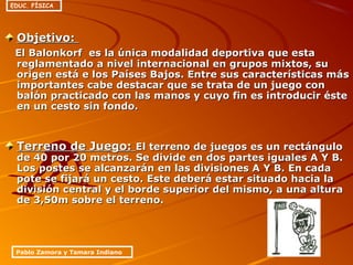 Objetivo:Objetivo:
El Balonkorf es la única modalidad deportiva que estaEl Balonkorf es la única modalidad deportiva que esta
reglamentado a nivel internacional en grupos mixtos, sureglamentado a nivel internacional en grupos mixtos, su
origen está e los Países Bajos. Entre sus características másorigen está e los Países Bajos. Entre sus características más
importantes cabe destacar que se trata de un juego conimportantes cabe destacar que se trata de un juego con
balón practicado con las manos y cuyo fin es introducir éstebalón practicado con las manos y cuyo fin es introducir éste
en un cesto sin fondo.en un cesto sin fondo.
Terreno de Juego:Terreno de Juego: El terreno de juegos es un rectánguloEl terreno de juegos es un rectángulo
de 40 por 20 metros. Se divide en dos partes iguales A Y B.de 40 por 20 metros. Se divide en dos partes iguales A Y B.
Los postes se alcanzarán en las divisiones A Y B. En cadaLos postes se alcanzarán en las divisiones A Y B. En cada
pote se fijará un cesto. Este deberá estar situado hacia lapote se fijará un cesto. Este deberá estar situado hacia la
división central y el borde superior del mismo, a una alturadivisión central y el borde superior del mismo, a una altura
de 3,50m sobre el terreno.de 3,50m sobre el terreno.
Pablo Zamora y Tamara Indiano
EDUC. FÍSICA
 
