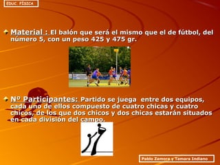 Material :Material : El balón que será el mismo que el de fútbol, delEl balón que será el mismo que el de fútbol, del
número 5, con un peso 425 y 475 gr.número 5, con un peso 425 y 475 gr.
Nº Participantes:Nº Participantes: Partido se juega entre dos equipos,Partido se juega entre dos equipos,
cada uno de ellos compuesto de cuatro chicas y cuatrocada uno de ellos compuesto de cuatro chicas y cuatro
chicos, de los que dos chicos y dos chicas estarán situadoschicos, de los que dos chicos y dos chicas estarán situados
en cada división del campo.en cada división del campo.
Pablo Zamora y Tamara Indiano
EDUC. FÍSICA
 