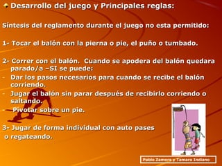 Desarrollo del juego y Principales reglas:Desarrollo del juego y Principales reglas:
Síntesis del reglamento durante el juego no esta permitido:Síntesis del reglamento durante el juego no esta permitido:
1- Tocar el balón con la pierna o pie, el puño o tumbado.1- Tocar el balón con la pierna o pie, el puño o tumbado.
2- Correr con el balón. Cuando se apodera del balón quedara2- Correr con el balón. Cuando se apodera del balón quedara
parado/a –SI se puede:parado/a –SI se puede:
- Dar los pasos necesarios para cuando se recibe el balónDar los pasos necesarios para cuando se recibe el balón
corriendo.corriendo.
- Jugar el balón sin parar después de recibirlo corriendo oJugar el balón sin parar después de recibirlo corriendo o
saltando.saltando.
- Pivotar sobre un pie.Pivotar sobre un pie.
3- Jugar de forma individual con auto pases3- Jugar de forma individual con auto pases
o regateando.o regateando.
Pablo Zamora y Tamara Indiano
 