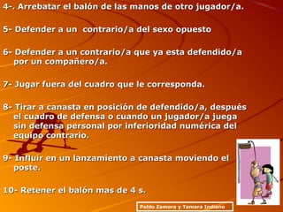 4-. Arrebatar el balón de las manos de otro jugador/a.4-. Arrebatar el balón de las manos de otro jugador/a.
5- Defender a un contrario/a del sexo opuesto5- Defender a un contrario/a del sexo opuesto
6- Defender a un contrario/a que ya esta defendido/a6- Defender a un contrario/a que ya esta defendido/a
por un compañero/a.por un compañero/a.
7- Jugar fuera del cuadro que le corresponda.7- Jugar fuera del cuadro que le corresponda.
8- Tirar a canasta en posición de defendido/a, después8- Tirar a canasta en posición de defendido/a, después
el cuadro de defensa o cuando un jugador/a juegael cuadro de defensa o cuando un jugador/a juega
sin defensa personal por inferioridad numérica delsin defensa personal por inferioridad numérica del
equipo contrario.equipo contrario.
9- Influir en un lanzamiento a canasta moviendo el9- Influir en un lanzamiento a canasta moviendo el
poste.poste.
10- Retener el balón mas de 4 s.10- Retener el balón mas de 4 s.
Pablo Zamora y Tamara Indiano
 