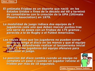 ElEl untimate Frisbeeuntimate Frisbee es un deporte que nació en loses un deporte que nació en los
Estados Unidos a fines de la década del 60 y terminóEstados Unidos a fines de la década del 60 y terminó
de consolidarse con la creación de la UPA (Ultimatede consolidarse con la creación de la UPA (Ultimate
Players Association) en 1979.Players Association) en 1979.
La modalidad de juego indiaca dos equipos de 7La modalidad de juego indiaca dos equipos de 7
jugadores cada uno que deben marcar puntos trasjugadores cada uno que deben marcar puntos tras
una serie de pases con un frisbee de 175 gramos ,una serie de pases con un frisbee de 175 gramos ,
parecida a la de Rugby o el Fútbol Americano.parecida a la de Rugby o el Fútbol Americano.
Las reglas dicen que los jugadores no pueden correrLas reglas dicen que los jugadores no pueden correr
mientras tenga el disco en las manos y que el equipomientras tenga el disco en las manos y que el equipo
que inicia defendiendo realizar el lanzamiento inicialque inicia defendiendo realizar el lanzamiento inicial
(PULL), a los jugadores del equipo ofensivo para(PULL), a los jugadores del equipo ofensivo para
comenzar el juego.comenzar el juego.
La posición del disco cambia cuando un equipo noLa posición del disco cambia cuando un equipo no
completa un pase o cuando un jugador retiene elcompleta un pase o cuando un jugador retiene el
frisbee por más de 10 segundos.frisbee por más de 10 segundos.
Pablo Zamora y Tamara Indiano
EDUC. FÍSICA
 