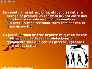 En cuanto a las infracciones, el juego se detieneEn cuanto a las infracciones, el juego se detiene
cuando se produce un conctato brusco entre doscuando se produce un conctato brusco entre dos
jugadores o cuando un jugador comete unjugadores o cuando un jugador comete un
“TRAVEL” que se sanciona`para caminar con el“TRAVEL” que se sanciona`para caminar con el
disco en posición.disco en posición.
La particularidad de este deporte es que no exitemLa particularidad de este deporte es que no exitem
árbitros que sancionen las violaciones alárbitros que sancionen las violaciones al
reglamento sino que son los propios jugadoresreglamento sino que son los propios jugadores
quienes las marcan.quienes las marcan.
Pablo Zamora y Tamara Indiano
EDUC. FÍSICA
 