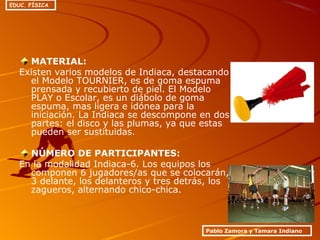 MATERIAL:
Existen varios modelos de Indiaca, destacando
el Modelo TOURNIER, es de goma espuma
prensada y recubierto de piel. El Modelo
PLAY o Escolar, es un diábolo de goma
espuma, mas ligera e idónea para la
iniciación. La Indiaca se descompone en dos
partes: el disco y las plumas, ya que estas
pueden ser sustituidas.
NÚMERO DE PARTICIPANTES:
En la modalidad Indiaca-6. Los equipos los
componen 6 jugadores/as que se colocarán,
3 delante, los delanteros y tres detrás, los
zagueros, alternando chico-chica.
Pablo Zamora y Tamara Indiano
EDUC. FÍSICA
 