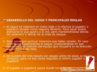 DESARROLLO DEL JUEGO Y PRINCIPALES REGLAS
1.-El saque se realizará en mano baja y lo efectúa el jugador o
jugadora situado como zaguero derecho. Para sacar podrá
acercarse lo que quiera a la red, pero manteniéndose detrás
del delantero y detrás de la línea de ataque.
2.-Para conseguir puntuar tenemos que haber sacado. En caso
contrario recuperaremos el saque, produciéndose en ese
momento una rotación del equipo que recupera en la dirección
de las agujas del reloj.
3.-Se pueden dar tres toques por equipo antes de pasar al equipo
contrario, pero no dos veces seguidas el mismo jugador o
jugadora.
4.-El jugador o jugadora nunca puede tocar la red.Pablo Zamora y Tamara Indiano
 