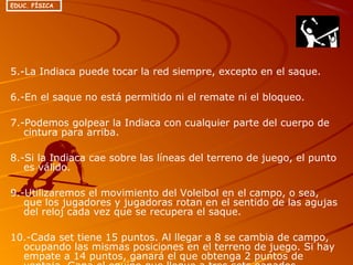 5.-La Indiaca puede tocar la red siempre, excepto en el saque.
6.-En el saque no está permitido ni el remate ni el bloqueo.
7.-Podemos golpear la Indiaca con cualquier parte del cuerpo de
cintura para arriba.
8.-Si la Indiaca cae sobre las líneas del terreno de juego, el punto
es válido.
9.-Utilizaremos el movimiento del Voleibol en el campo, o sea,
que los jugadores y jugadoras rotan en el sentido de las agujas
del reloj cada vez que se recupera el saque.
10.-Cada set tiene 15 puntos. Al llegar a 8 se cambia de campo,
ocupando las mismas posiciones en el terreno de juego. Si hay
empate a 14 puntos, ganará el que obtenga 2 puntos de
EDUC. FÍSICA
 