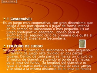 El Cestomóvil:Cestomóvil:
Es un juego muy cooperativo, con gran dinamismo que
obliga a sus participantes a jugar de forma intensa
en un campo de Balonmano o mas pequeño. Es un
juego predeportivo adaptado, idóneo para el
alumnado del segundo ciclo de primaria que gusta al
alumnado de Enseñanza Secundaria.
TERRENO DE JUEGO
Se juega en un campo de Balonmano o mas pequeño.
El terreno de juego está dividido en dos partes
iguales. Dentro de cada parte se marca un círculo de
5 metros de diámetro situando el borde a 5 metros
de la línea del fondo. (la longitud del diámetro es
igual a la cuarta parte de la longitud de cada campo
y se sitúa a la misma distancia de la línea de fondo)
EDUC. FÍSICA
 