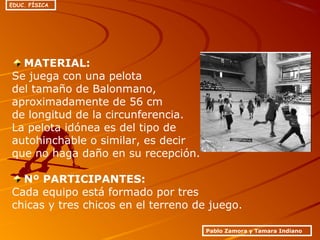MATERIAL:
Se juega con una pelota
del tamaño de Balonmano,
aproximadamente de 56 cm
de longitud de la circunferencia.
La pelota idónea es del tipo de
autohinchable o similar, es decir
que no haga daño en su recepción.
Nº PARTICIPANTES:
Cada equipo está formado por tres
chicas y tres chicos en el terreno de juego.
Pablo Zamora y Tamara Indiano
EDUC. FÍSICA
 