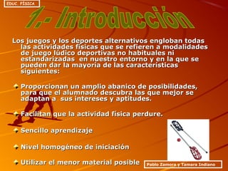 Los juegos y los deportes alternativos engloban todasLos juegos y los deportes alternativos engloban todas
las actividades físicas que se refieren a modalidadeslas actividades físicas que se refieren a modalidades
de juego lúdico deportivas no habituales nide juego lúdico deportivas no habituales ni
estandarizadas en nuestro entorno y en la que seestandarizadas en nuestro entorno y en la que se
pueden dar la mayoría de las característicaspueden dar la mayoría de las características
siguientes:siguientes:
Proporcionan un amplio abanico de posibilidades,Proporcionan un amplio abanico de posibilidades,
para que el alumnado descubra las que mejor separa que el alumnado descubra las que mejor se
adaptan a sus intereses y aptitudes.adaptan a sus intereses y aptitudes.
Facilitan que la actividad física perdure.Facilitan que la actividad física perdure.
Sencillo aprendizajeSencillo aprendizaje
Nivel homogéneo de iniciaciónNivel homogéneo de iniciación
Utilizar el menor material posibleUtilizar el menor material posible Pablo Zamora y Tamara Indiano
EDUC. FÍSICA
 