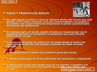 JUEGO Y PRINCIPALES REGLASJUEGO Y PRINCIPALES REGLAS
De cada equipo un chico o chica se colocará dentro del círculo que estáDe cada equipo un chico o chica se colocará dentro del círculo que está
situado en el campo contrario. Con sus manos sujetará una papelerasituado en el campo contrario. Con sus manos sujetará una papelera
de plástico con la que tratará de recepcionar la pelota autohinchablede plástico con la que tratará de recepcionar la pelota autohinchable
del tamaño del balonmano.del tamaño del balonmano.
Se consigue gol o un punto cuando el balón es recepcionado con laSe consigue gol o un punto cuando el balón es recepcionado con la
papelera que tiene un compañero o compañera que está situad@papelera que tiene un compañero o compañera que está situad@
dentro de un círculo.dentro de un círculo.
El comienzo del juego se realiza con un saque desde el centro delEl comienzo del juego se realiza con un saque desde el centro del
campo, al principio de cada tiempo y después de haber recibidocampo, al principio de cada tiempo y después de haber recibido
canasta.canasta.
1.-Se puede tocar la pelota con cualquier parte del cuerpo.1.-Se puede tocar la pelota con cualquier parte del cuerpo.
2.-NO se puede jugar de forma individual con autopases o regateando.2.-NO se puede jugar de forma individual con autopases o regateando.
3.-Dentro del círculo sólo puede situarse un jugador o jugadora con3.-Dentro del círculo sólo puede situarse un jugador o jugadora con
una papelera. Es el único participante que puede estar dentro deluna papelera. Es el único participante que puede estar dentro del
círculo.círculo. Pablo Zamora y Tamara Indiano
EDUC. FÍSICA
 