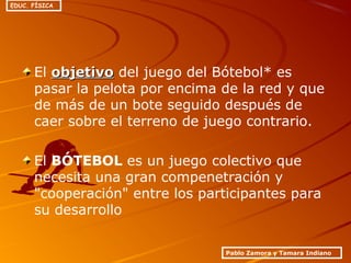 El objetivoobjetivo del juego del Bótebol* es
pasar la pelota por encima de la red y que
de más de un bote seguido después de
caer sobre el terreno de juego contrario.
El BÓTEBOL es un juego colectivo que
necesita una gran compenetración y
"cooperación" entre los participantes para
su desarrollo
Pablo Zamora y Tamara Indiano
EDUC. FÍSICA
 