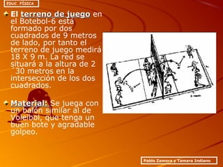 El terreno de juegoterreno de juego en
el Botebol-6 está
formado por dos
cuadrados de 9 metros
de lado, por tanto el
terreno de juego medirá
18 X 9 m. La red se
situará a la altura de 2
´30 metros en la
intersección de los dos
cuadrados.
Material:Material: Se juega con
un balón similar al de
Voleibol, que tenga un
buen bote y agradable
golpeo.
Pablo Zamora y Tamara Indiano
EDUC. FÍSICA
 